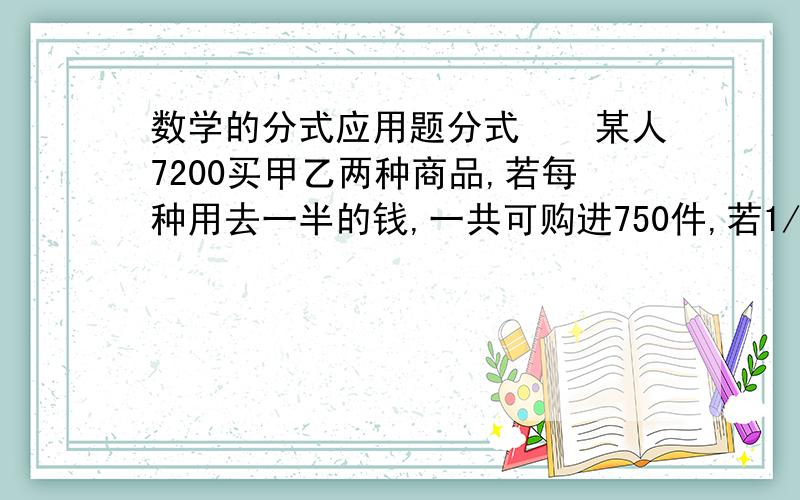 数学的分式应用题分式　　某人7200买甲乙两种商品,若每种用去一半的钱,一共可购进750件,若1/3的钱买甲,其余的买乙