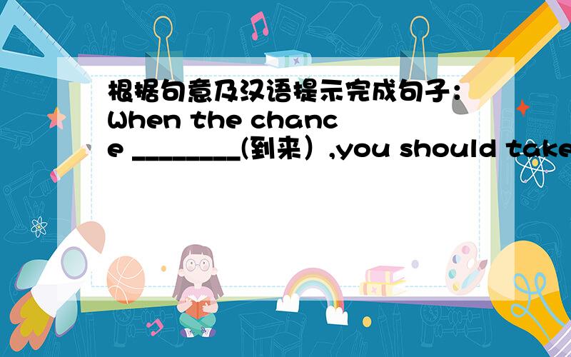 根据句意及汉语提示完成句子：When the chance ________(到来）,you should take i