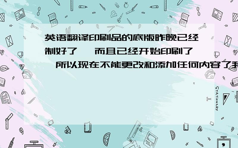 英语翻译印刷品的底版昨晚已经制好了 ,而且已经开始印刷了,所以现在不能更改和添加任何内容了我不知道那个印刷的底版，制版，