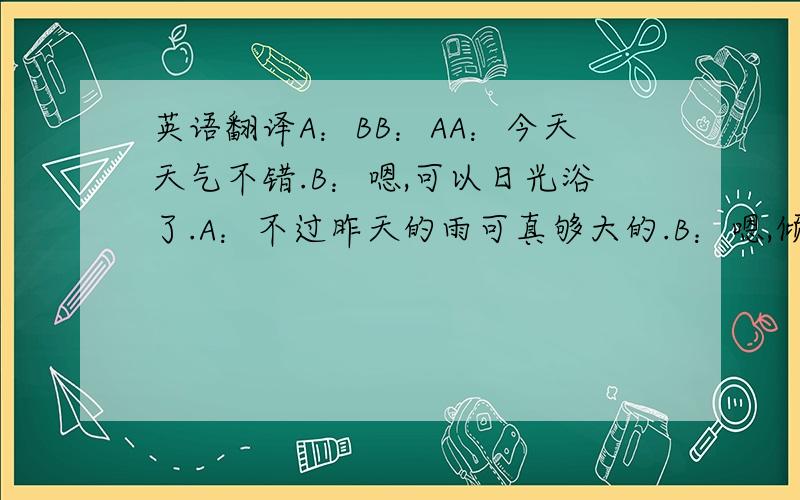 英语翻译A：BB：AA：今天天气不错.B：嗯,可以日光浴了.A：不过昨天的雨可真够大的.B：嗯,倾盆大雨啊..A：我今天