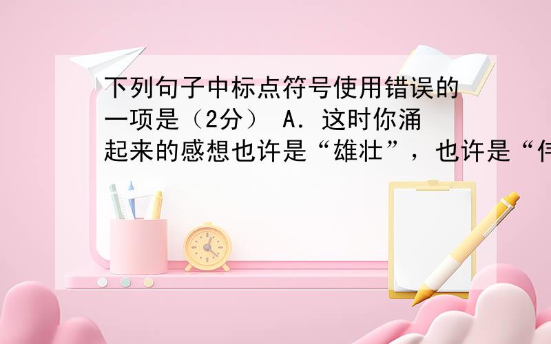 下列句子中标点符号使用错误的一项是（2分） A．这时你涌起来的感想也许是“雄壮”，也许是“伟大”，诸如此类的形容词。 B