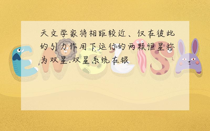 天文学家将相距较近、仅在彼此的引力作用下运行的两颗恒星称为双星.双星系统在银