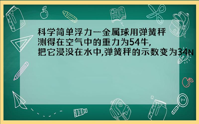 科学简单浮力一金属球用弹簧秤测得在空气中的重力为54牛,把它浸没在水中,弹簧秤的示数变为34N（1）金属球受到的浮力为多