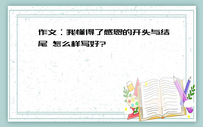 作文：我懂得了感恩的开头与结尾 怎么样写好?