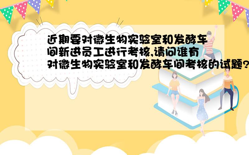 近期要对微生物实验室和发酵车间新进员工进行考核,请问谁有对微生物实验室和发酵车间考核的试题?谢谢