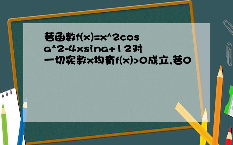 若函数f(x)=x^2cosa^2-4xsina+12对一切实数x均有f(x)>0成立,若0