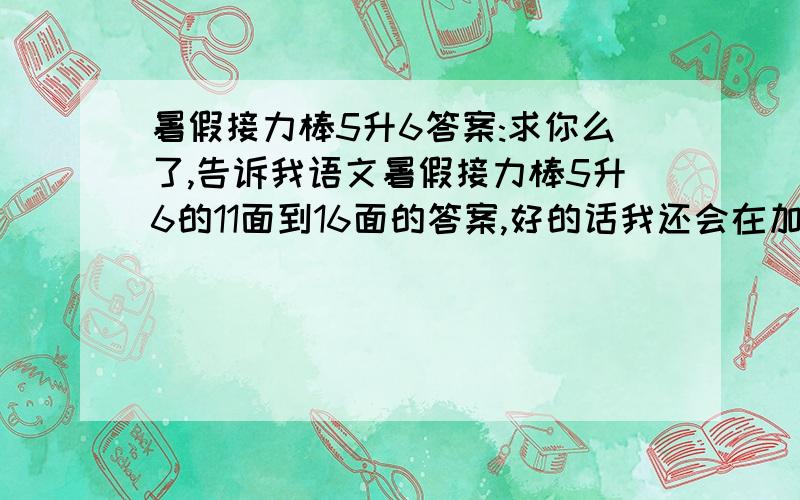 暑假接力棒5升6答案:求你么了,告诉我语文暑假接力棒5升6的11面到16面的答案,好的话我还会在加10分!