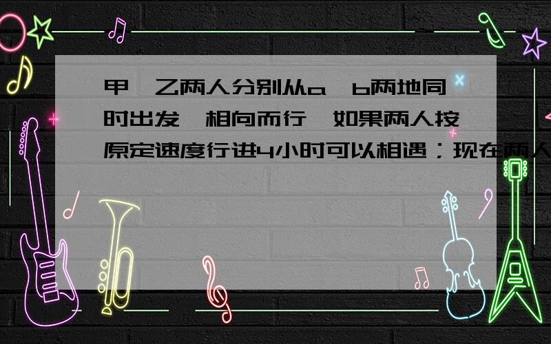 甲、乙两人分别从a、b两地同时出发,相向而行,如果两人按原定速度行进4小时可以相遇；现在两人都比原计划