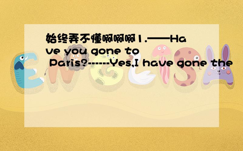 始终弄不懂啊啊啊1.——Have you gone to Paris?------Yes,I have gone the