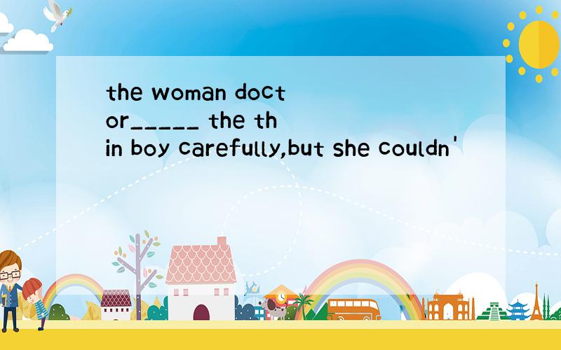 the woman doctor_____ the thin boy carefully,but she couldn'