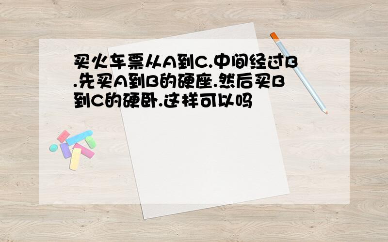 买火车票从A到C.中间经过B.先买A到B的硬座.然后买B到C的硬卧.这样可以吗