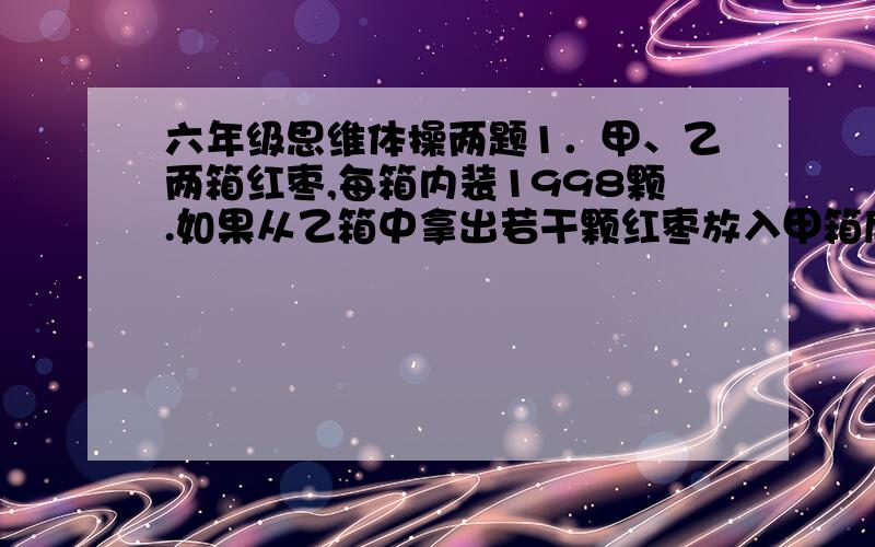 六年级思维体操两题1．甲、乙两箱红枣,每箱内装1998颗.如果从乙箱中拿出若干颗红枣放入甲箱后,甲箱的红枣颗数恰比乙箱多