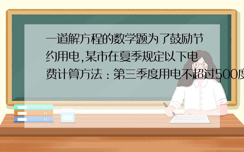 一道解方程的数学题为了鼓励节约用电,某市在夏季规定以下电费计算方法：第三季度用电不超过500度,按每度0.53元收费；这