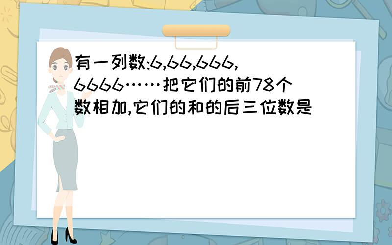 有一列数:6,66,666,6666……把它们的前78个数相加,它们的和的后三位数是（ ）