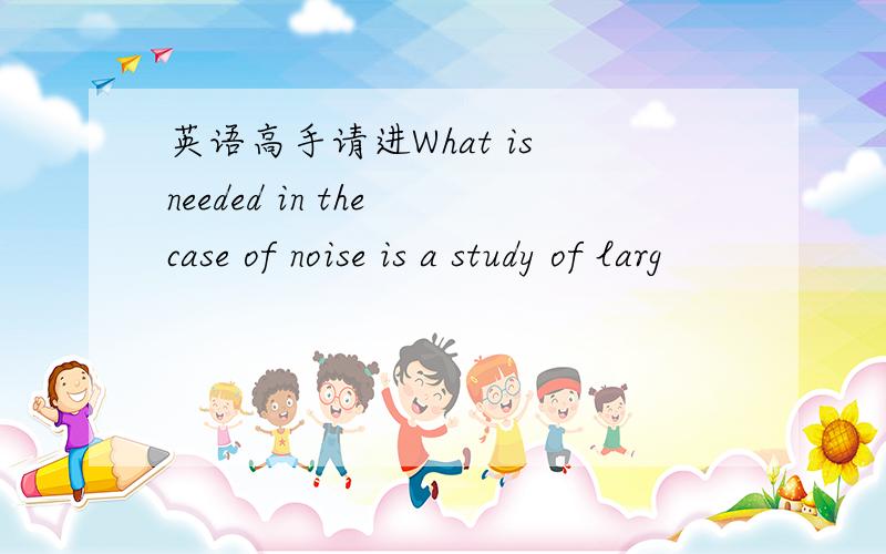 英语高手请进What is needed in the case of noise is a study of larg