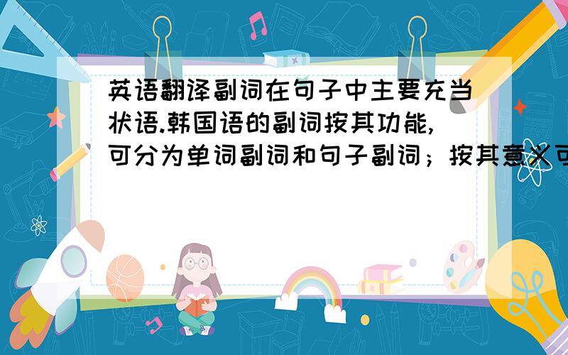 英语翻译副词在句子中主要充当状语.韩国语的副词按其功能,可分为单词副词和句子副词；按其意义可分为可以分为情状副词、处所副