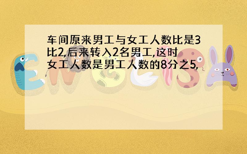 车间原来男工与女工人数比是3比2,后来转入2名男工,这时女工人数是男工人数的8分之5,