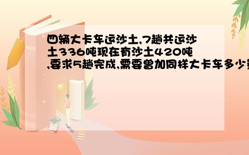 四辆大卡车运沙土,7趟共运沙土336吨现在有沙土420吨,要求5趟完成,需要曾加同样大卡车多少量?