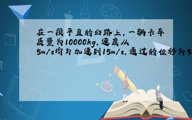 在一段平直的公路上,一辆卡车质量为10000kg,速度从5m/s均匀加速到15m/s,通过的位移为500m.如果卡车再运