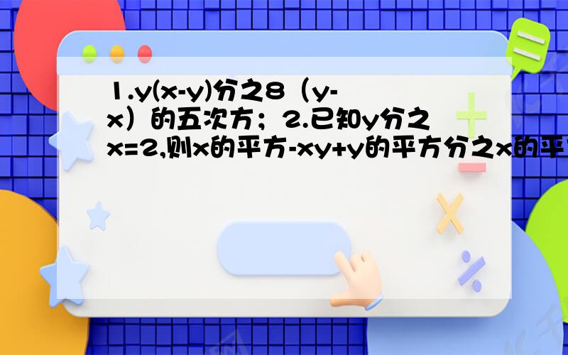 1.y(x-y)分之8（y-x）的五次方；2.已知y分之x=2,则x的平方-xy+y的平方分之x的平方=2xy-3y的平