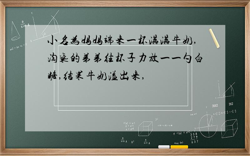 小名为妈妈端来一杯满满牛奶,淘气的弟弟往杯子力放一一勺白糖,结果牛奶溢出来,