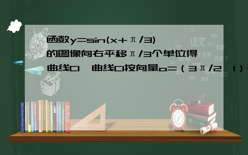 函数y=sin(x+π/3)的图像向右平移π/3个单位得曲线C1,曲线C1按向量a=（3π/2,1）平移得曲线C2：y=