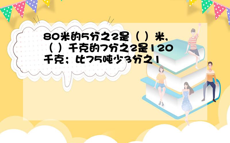 80米的5分之2是（ ）米,（ ）千克的7分之2是120千克；比75吨少3分之1