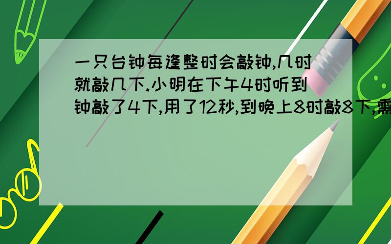 一只台钟每逢整时会敲钟,几时就敲几下.小明在下午4时听到钟敲了4下,用了12秒,到晚上8时敲8下,需要几时