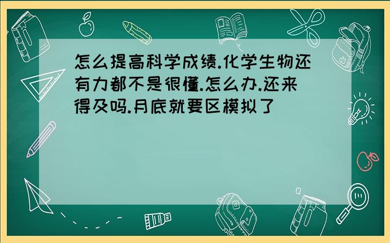 怎么提高科学成绩.化学生物还有力都不是很懂.怎么办.还来得及吗.月底就要区模拟了