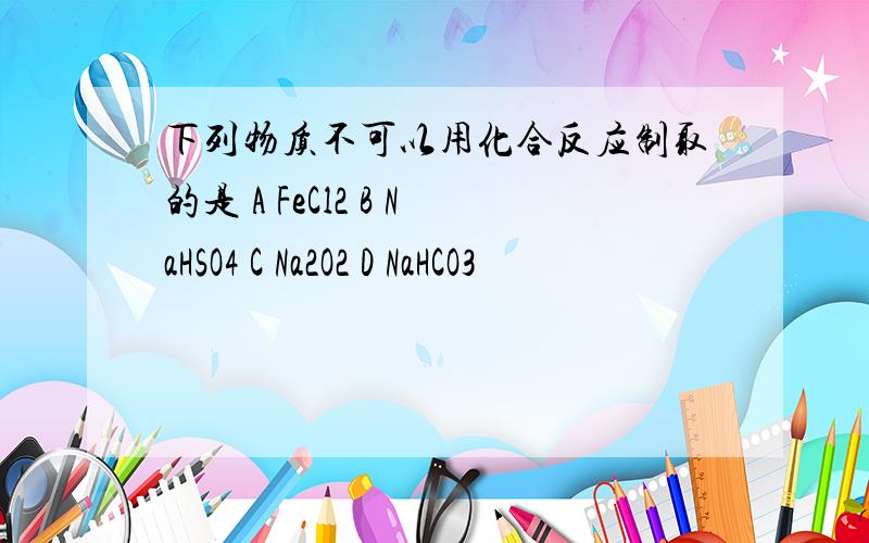 下列物质不可以用化合反应制取的是 A FeCl2 B NaHSO4 C Na2O2 D NaHCO3