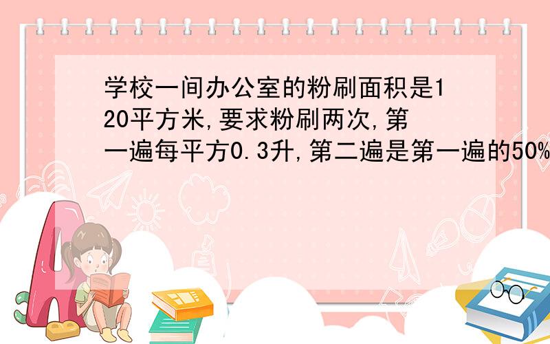 学校一间办公室的粉刷面积是120平方米,要求粉刷两次,第一遍每平方0.3升,第二遍是第一遍的50%,实际粉刷