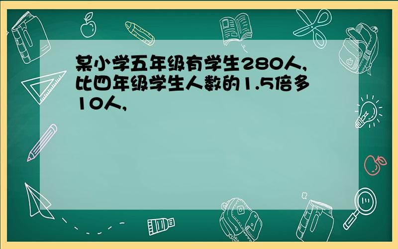 某小学五年级有学生280人,比四年级学生人数的1.5倍多10人,