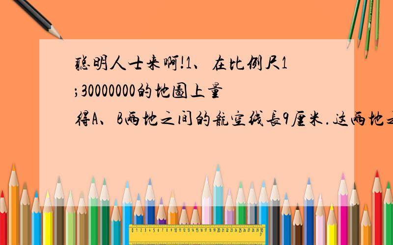 聪明人士来啊!1、在比例尺1；30000000的地图上量得A、B两地之间的航空线长9厘米.这两地之间的航空线在比例尺是1