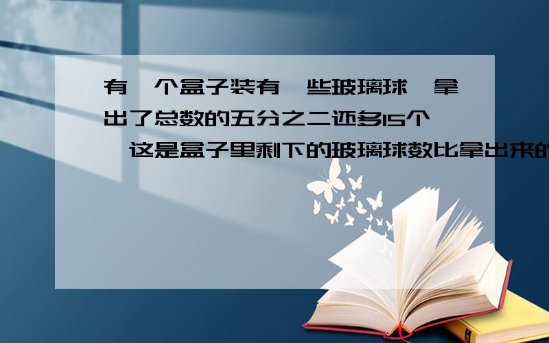 有一个盒子装有一些玻璃球,拿出了总数的五分之二还多15个,这是盒子里剩下的玻璃球数比拿出来的球数只少