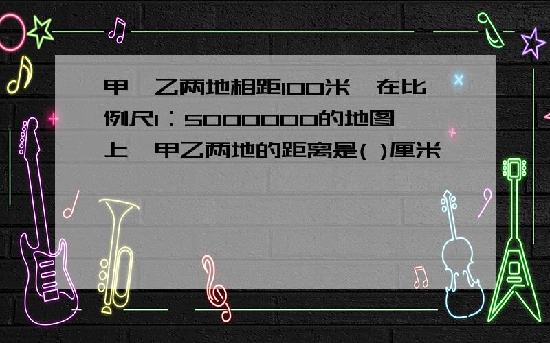 甲,乙两地相距100米,在比例尺1：5000000的地图上,甲乙两地的距离是( )厘米