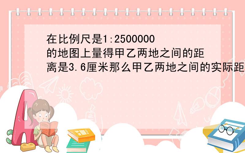 在比例尺是1:2500000的地图上量得甲乙两地之间的距离是3.6厘米那么甲乙两地之间的实际距离是【 】千米