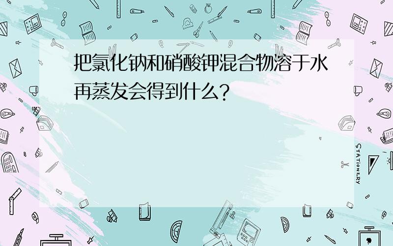 把氯化钠和硝酸钾混合物溶于水再蒸发会得到什么?