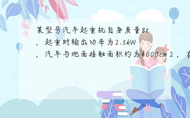 某型号汽车起重机自身质量8t，起重时输出功率为2.5kW，汽车与地面接触面积约为4000cm 2 ，在50s内，它从地面