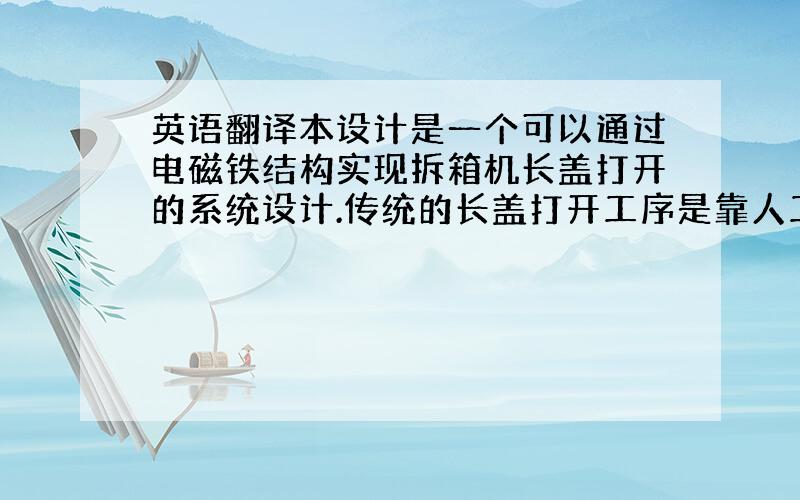 英语翻译本设计是一个可以通过电磁铁结构实现拆箱机长盖打开的系统设计.传统的长盖打开工序是靠人工完成,但是此系统能有效地利