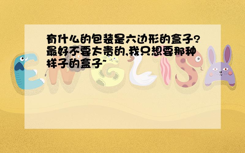 有什么的包装是六边形的盒子?最好不要太贵的,我只想要那种样子的盒子~