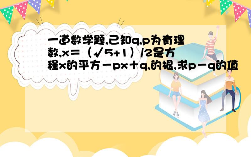 一道数学题,己知q,p为有理数,x＝（√5+1）/2是方程x的平方－px＋q,的根,求p－q的值