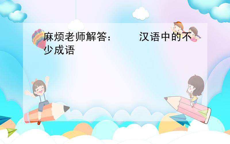 麻烦老师解答：　　汉语中的不少成语