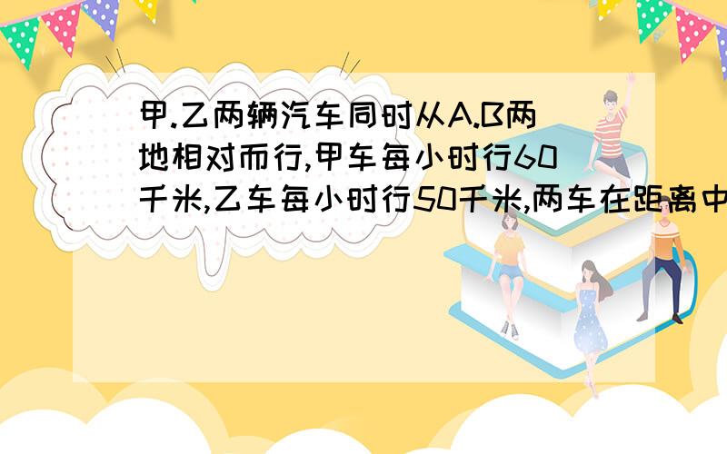 甲.乙两辆汽车同时从A.B两地相对而行,甲车每小时行60千米,乙车每小时行50千米,两车在距离中点40千米的地方相遇.A