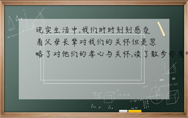 现实生活中,我们时时刻刻感受着父母长辈对我们的关怀但是忽略了对他们的孝心与关怀,读了散步你有哪些感触