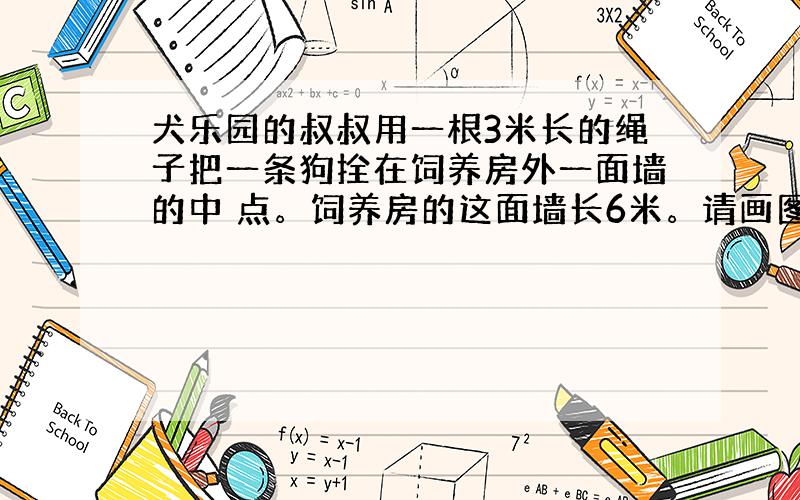 犬乐园的叔叔用一根3米长的绳子把一条狗拴在饲养房外一面墙的中 点。饲养房的这面墙长6米。请画图表示这条狗的活动范围，并计