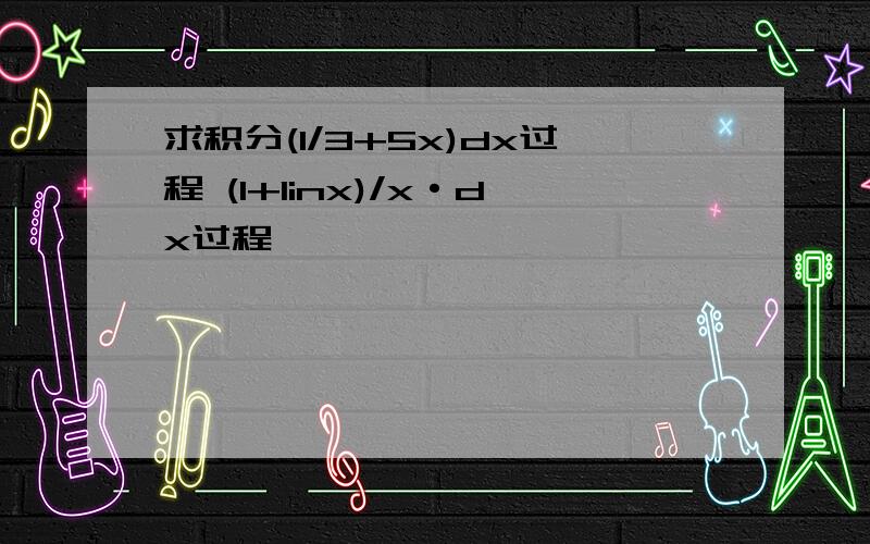 求积分(1/3+5x)dx过程 (1+linx)/x·dx过程