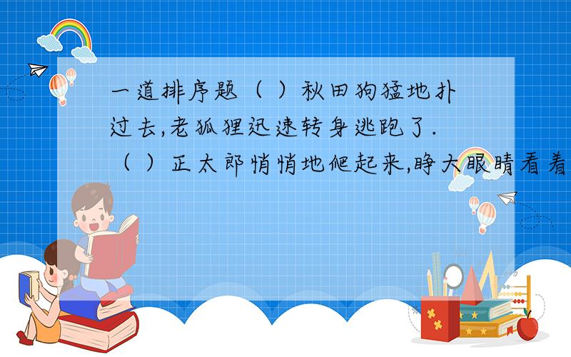 一道排序题（ ）秋田狗猛地扑过去,老狐狸迅速转身逃跑了.（ ）正太郎悄悄地爬起来,睁大眼睛看着仓房那边.（ ）秋田狗向黑