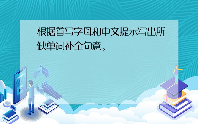 根据首写字母和中文提示写出所缺单词补全句意。