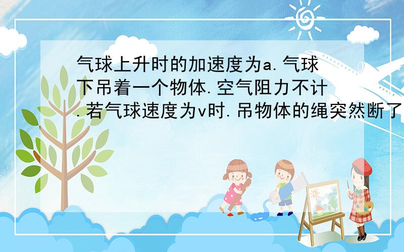 气球上升时的加速度为a.气球下吊着一个物体.空气阻力不计.若气球速度为v时.吊物体的绳突然断了,则绳断裂的瞬间物体的速度