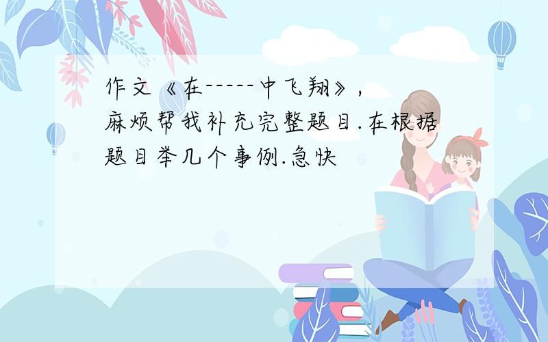 作文《在-----中飞翔》,麻烦帮我补充完整题目.在根据题目举几个事例.急快